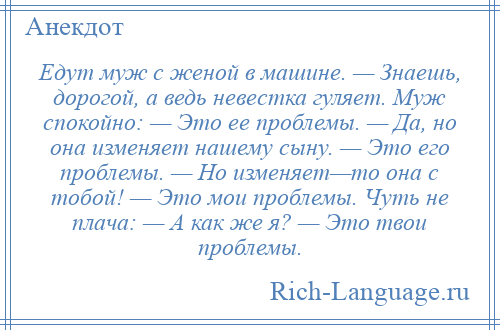 
    Едут муж с женой в машине. — Знаешь, дорогой, а ведь невестка гуляет. Муж спокойно: — Это ее проблемы. — Да, но она изменяет нашему сыну. — Это его проблемы. — Но изменяет—то она с тобой! — Это мои проблемы. Чуть не плача: — А как же я? — Это твои проблемы.