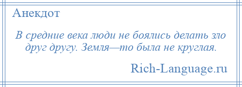 
    В средние века люди не боялись делать зло друг другу. Земля—то была не круглая.