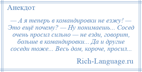 
    — А я теперь в командировки не езжу! — Это ещё почему? — Ну понимаешь... Сосед очень просил сильно — не езди, говорит, больше в командировки... Да и другие соседи тоже... Весь дом, короче, просил...