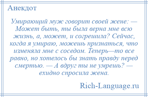 
    Умирающий муж говорит своей жене: — Может быть, ты была верна мне всю жизнь, а, может, и согрешила? Сейчас, когда я умираю, можешь признаться, что изменяла мне с соседом. Теперь—то все равно, но хотелось бы знать правду перед смертью. — А вдруг ты не умрешь? — ехидно спросила жена.