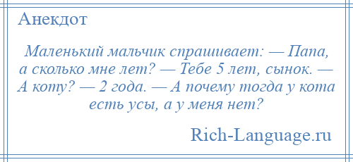 
    Маленький мальчик спрашивает: — Папа, а сколько мне лет? — Тебе 5 лет, сынок. — А коту? — 2 года. — А почему тогда у кота есть усы, а у меня нет?