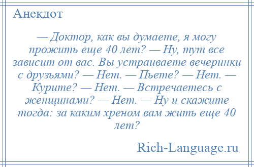 
    — Доктор, как вы думаете, я могу прожить еще 40 лет? — Ну, тут все зависит от вас. Вы устраиваете вечеринки с друзьями? — Нет. — Пьете? — Нет. — Курите? — Нет. — Встречаетесь с женщинами? — Нет. — Ну и скажите тогда: за каким хреном вам жить еще 40 лет?