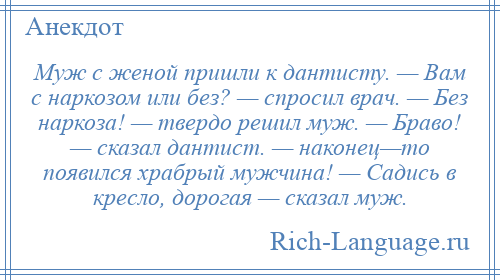 
    Муж с женой пришли к дантисту. — Вам с наркозом или без? — спросил врач. — Без наркоза! — твердо решил муж. — Браво! — сказал дантист. — наконец—то появился храбрый мужчина! — Садись в кресло, дорогая — сказал муж.