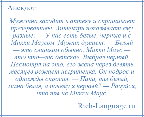 
    Мужчина заходит в аптеку и спрашивает презервативы. Аптекарь показывает ему разные: — У нас есть белые, черные и с Микки Маусом. Мужик думает: — Белый — это слишком обычно, Микки Маус — это что—то детское. Выбрал черный. Несмотря на это, его жена через девять месяцев рожает негритенка. Он подрос и однажды спросил: — Папа, ты белый, мама белая, а почему я черный? — Радуйся, что ты не Микки Маус.