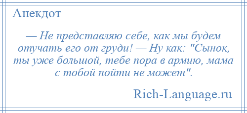 
    — Не представляю себе, как мы будем отучать его от груди! — Ну как: Сынок, ты уже большой, тебе пора в армию, мама с тобой пойти не может .