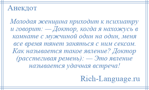 
    Молодая женщина приходит к психиатру и говорит: — Доктор, когда я нахожусь в комнате с мужчиной один на один, меня все время тянет заняться с ним сексом. Как называется такое явление? Доктор (расстегивая ремень): — Это явление называется удачная встреча!