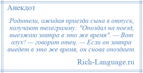 
    Родители, ожидая приезда сына в отпуск, получают телеграмму: Опоздал на поезд, выезжаю завтра в это же время . — Вот олух! — говорит отец. — Если он завтра выедет в это же время, он снова опоздает.