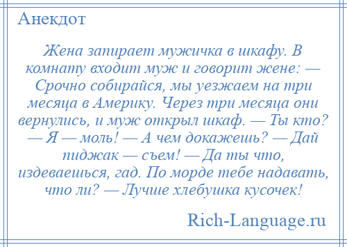 
    Жена запирает мужичка в шкафу. В комнату входит муж и говорит жене: — Срочно собирайся, мы уезжаем на три месяца в Америку. Через три месяца они вернулись, и муж открыл шкаф. — Ты кто? — Я — моль! — А чем докажешь? — Дай пиджак — съем! — Да ты что, издеваешься, гад. По морде тебе надавать, что ли? — Лучше хлебушка кусочек!