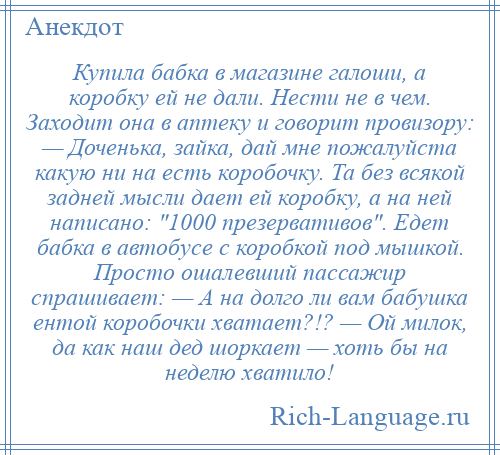 
    Купила бабка в магазине галоши, а коробку ей не дали. Нести не в чем. Заходит она в аптеку и говорит провизору: — Доченька, зайка, дай мне пожалуйста какую ни на есть коробочку. Та без всякой задней мысли дает ей коробку, а на ней написано: 1000 презервативов . Едет бабка в автобусе с коробкой под мышкой. Просто ошалевший пассажир спрашивает: — А на долго ли вам бабушка ентой коробочки хватает?!? — Ой милок, да как наш дед шоркает — хоть бы на неделю хватило!