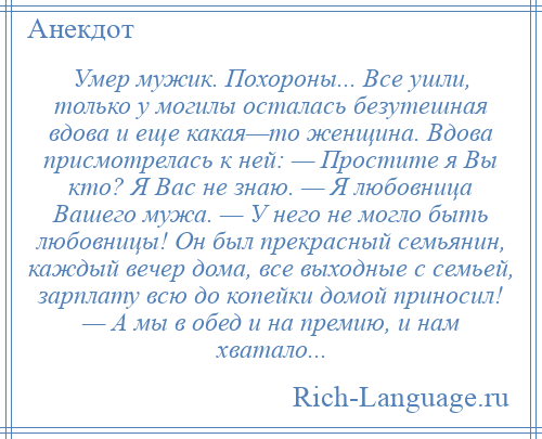 
    Умер мужик. Похороны... Все ушли, только у могилы осталась безутешная вдова и еще какая—то женщина. Вдова присмотрелась к ней: — Простите я Вы кто? Я Вас не знаю. — Я любовница Вашего мужа. — У него не могло быть любовницы! Он был прекрасный семьянин, каждый вечер дома, все выходные с семьей, зарплату всю до копейки домой приносил! — А мы в обед и на премию, и нам хватало...