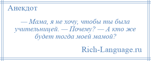 
    — Мама, я не хочу, чтобы ты была учительницей. — Почему? — А кто же будет тогда моей мамой?