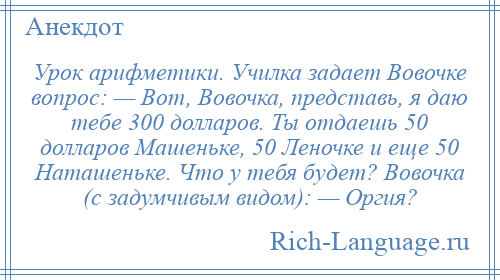
    Урок арифметики. Училка задает Вовочке вопрос: — Вот, Вовочка, представь, я даю тебе 300 долларов. Ты отдаешь 50 долларов Машеньке, 50 Леночке и еще 50 Наташеньке. Что у тебя будет? Вовочка (с задумчивым видом): — Оргия?