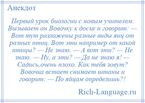 
    Первый урок биологии с новым учителем. Вызывает он Вовочку к доске и говорит: — Вот тут разложены разные виды яиц от разных птиц. Вот эти например от какой птицы? — Не знаю. — А вот эти? — Не знаю. — Ну, а эти? — Да не знаю я! — Садись,очень плохо. Как тебя зовут? Вовочка встает снимает штаны и говорит: — По яйцам определишь?!