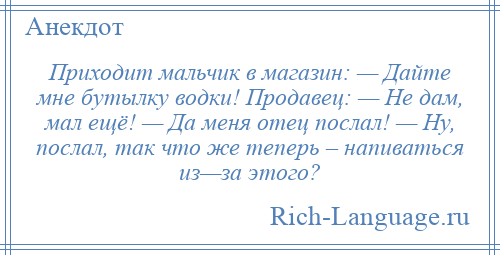 
    Приходит мальчик в магазин: — Дайте мне бутылку водки! Продавец: — Не дам, мал ещё! — Да меня отец послал! — Ну, послал, так что же теперь – напиваться из—за этого?