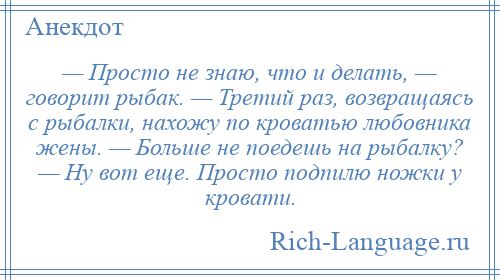 
    — Просто не знаю, что и делать, — говорит рыбак. — Третий раз, возвращаясь с рыбалки, нахожу по кроватью любовника жены. — Больше не поедешь на рыбалку? — Ну вот еще. Просто подпилю ножки у кровати.