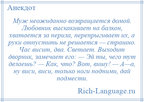 
    Муж неожиданно возвращается домой. Любовник выскакивает на балкон, хватается за перила, перепрыгивает их, а руки отпустить не решается — страшно. Час висит, два. Светает. Выходит дворник, замечает его: — Эй ты, чего тут делаешь? — Как, что? Вот, вишу! — А—а, ну виси, виси, только ноги подними, дай подмести.