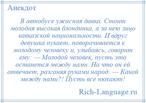 
    В автобусе ужасная давка. Стоит молодая высокая блондинка, а за нею лицо кавказской национальности. И вдруг девушка пукает, поворачивается к молодому человеку и, улыбаясь, говорит ему: — Молодой человек, пусть это останется между нами. На что он ей отвечает, разгоняя руками народ: — Какой между нами?! Пусть все нюхают!