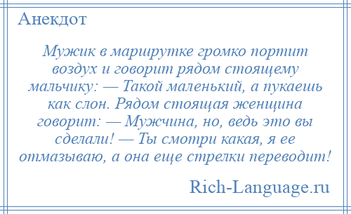 
    Мужик в маршрутке громко портит воздух и говорит рядом стоящему мальчику: — Такой маленький, а пукаешь как слон. Рядом стоящая женщина говорит: — Мужчина, но, ведь это вы сделали! — Ты смотри какая, я ее отмазываю, а она еще стрелки переводит!