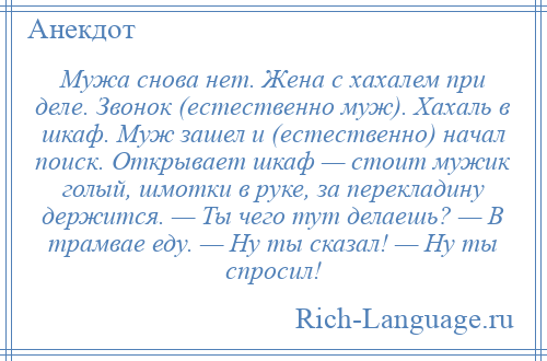 
    Мужа снова нет. Жена с хахалем при деле. Звонок (естественно муж). Хахаль в шкаф. Муж зашел и (естественно) начал поиск. Открывает шкаф — стоит мужик голый, шмотки в руке, за перекладину держится. — Ты чего тут делаешь? — В трамвае еду. — Ну ты сказал! — Ну ты спросил!