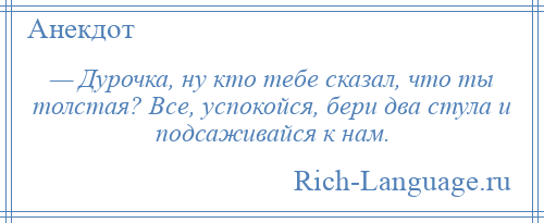 
    — Дурочка, ну кто тебе сказал, что ты толстая? Все, успокойся, бери два стула и подсаживайся к нам.