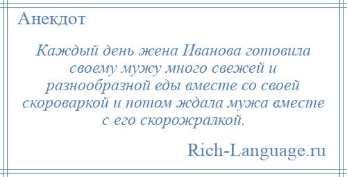 
    Каждый день жена Иванова готовила своему мужу много свежей и разнообразной еды вместе со своей скороваркой и потом ждала мужа вместе с его скорожралкой.