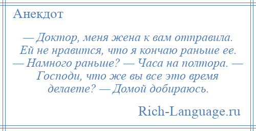 
    — Доктор, меня жена к вам отправила. Ей не нравится, что я кончаю раньше ее. — Намного раньше? — Часа на полтора. — Господи, что же вы все это время делаете? — Домой добираюсь.