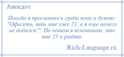 
    Иногда я просыпаюсь среди ночи и думаю: Офигеть, ведь мне уже 21, а я еще ничего не добился! . Но потом я вспоминаю, что мне 25 и рыдаю.