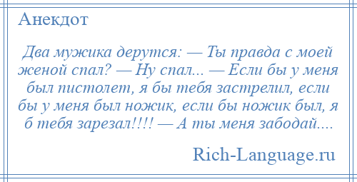 
    Два мужика дерутся: — Ты правда с моей женой спал? — Ну спал... — Если бы у меня был пистолет, я бы тебя застрелил, если бы у меня был ножик, если бы ножик был, я б тебя зарезал!!!! — А ты меня забодай....