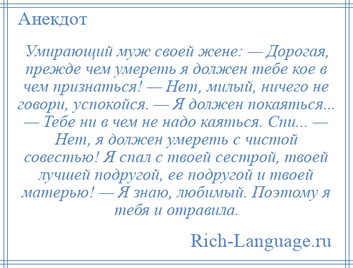 
    Умирающий муж своей жене: — Дорогая, прежде чем умереть я должен тебе кое в чем признаться! — Нет, милый, ничего не говори, успокойся. — Я должен покаяться... — Тебе ни в чем не надо каяться. Спи... — Нет, я должен умереть с чистой совестью! Я спал с твоей сестрой, твоей лучшей подругой, ее подругой и твоей матерью! — Я знаю, любимый. Поэтому я тебя и отравила.