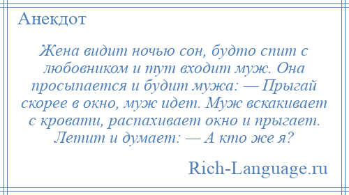 
    Жена видит ночью сон, будто спит с любовником и тут входит муж. Она просыпается и будит мужа: — Прыгай скорее в окно, муж идет. Муж вскакивает с кровати, распахивает окно и прыгает. Летит и думает: — А кто же я?