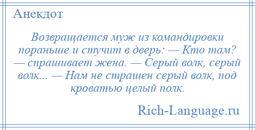 
    Возвращается муж из командировки пораньше и стучит в дверь: — Кто там? — спрашивает жена. — Серый волк, серый волк... — Нам не страшен серый волк, под кроватью целый полк.