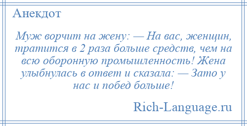 
    Муж ворчит на жену: — На вас, женщин, тратится в 2 раза больше средств, чем на всю оборонную промышленность! Жена улыбнулась в ответ и сказала: — Зато у нас и побед больше!