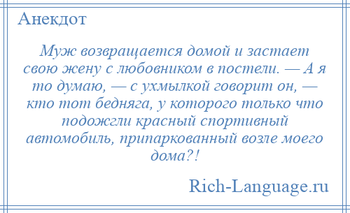 
    Муж возвращается домой и застает свою жену с любовником в постели. — А я то думаю, — с ухмылкой говорит он, — кто тот бедняга, у которого только что подожгли красный спортивный автомобиль, припаркованный возле моего дома?!