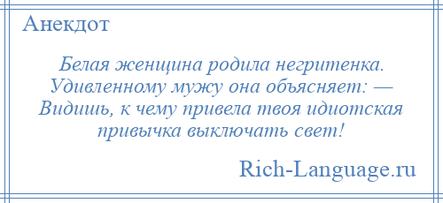 
    Белая женщина родила негритенка. Удивленному мужу она объясняет: — Видишь, к чему привела твоя идиотская привычка выключать свет!