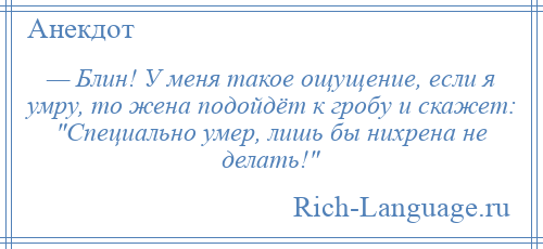 
    — Блин! У меня такое ощущение, если я умру, то жена подойдёт к гробу и скажет: Специально умер, лишь бы нихрена не делать! 
