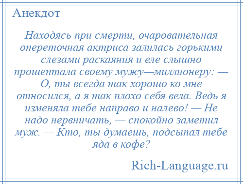 
    Находясь при смерти, очаровательная опереточная актриса залилась горькими слезами раскаяния и еле слышно прошептала своему мужу—миллионеру: — О, ты всегда так хорошо ко мне относился, а я так плохо себя вела. Ведь я изменяла тебе направо и налево! — Не надо нервничать, — спокойно заметил муж. — Кто, ты думаешь, подсыпал тебе яда в кофе?