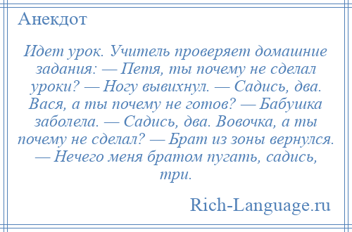 
    Идет урок. Учитель проверяет домашние задания: — Петя, ты почему не сделал уроки? — Ногу вывихнул. — Садись, два. Вася, а ты почему не готов? — Бабушка заболела. — Садись, два. Вовочка, а ты почему не сделал? — Брат из зоны вернулся. — Нечего меня братом пугать, садись, три.