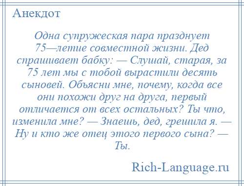 
    Одна супружеская пара празднует 75—летие совместной жизни. Дед спрашивает бабку: — Слушай, старая, за 75 лет мы с тобой вырастили десять сыновей. Объясни мне, почему, когда все они похожи друг на друга, первый отличается от всех остальных? Ты что, изменила мне? — Знаешь, дед, грешила я. — Ну и кто же отец этого первого сына? — Ты.