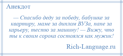 
    — Спасибо деду за победу, бабушке за квартиру, маме за диплом ВУЗа, папе за карьеру, тестю за машину! — Вижу, что ты к своим сорока состоялся как мужик!