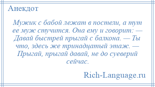 
    Мужик с бабой лежат в постели, а тут ее муж стучится. Она ему и говорит: — Давай быстрей прыгай с балкона. — Ты что, здесь же тринадцатый этаж. — Прыгай, прыгай давай, не до суеверий сейчас.