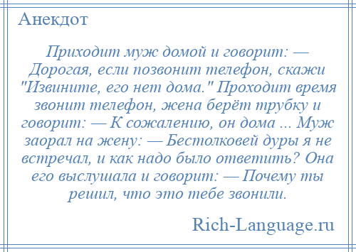 
    Приходит муж домой и говорит: — Дорогая, если позвонит телефон, скажи Извините, его нет дома. Проходит время звонит телефон, жена берёт трубку и говорит: — К сожалению, он дома ... Муж заорал на жену: — Бестолковей дуры я не встречал, и как надо было ответить? Она его выслушала и говорит: — Почему ты решил, что это тебе звонили.