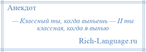 
    — Классный ты, когда выпьешь — И ты классная, когда я выпью