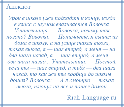 
    Урок в школе уже подходит к концу, когда в класс с шумом вваливается Вовочка. Учительница: — Вовочка, почему так поздно? Вовочка: — Понимаете, я вышел из дома в школу, а на улице такая вьюга, такая вьюга, я — шаг вперед, а меня — на два шага назад, я — шаг вперед, а меня — два шага назад... Учительница: — Постой, если ты — шаг вперед, а тебя — два шага назад, то как же ты вообще до школы дошел? Вовочка: — А я смотрю — такая вьюга, плюнул на все и пошел домой.