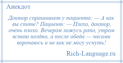 
    Доктор спрашивает у пациента: — А как вы спите? Пациент: — Плохо, доктор, очень плохо. Вечером ложусь рано, утром встаю поздно, а после обеда — часами ворочаюсь и не как не могу уснуть!