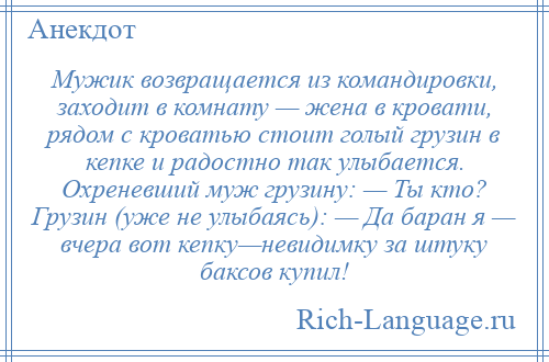 
    Мужик возвращается из командировки, заходит в комнату — жена в кровати, рядом с кроватью стоит голый грузин в кепке и радостно так улыбается. Охреневший муж грузину: — Ты кто? Грузин (уже не улыбаясь): — Да баран я — вчера вот кепку—невидимку за штуку баксов купил!