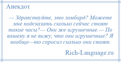 
    — Здравствуйте, это ломбард? Можете мне подсказать сколько сейчас стоят такие часы?— Они же игрушечные.— По вашему я не вижу, что они игрушечные? Я вообще—то спросил сколько они стоят.