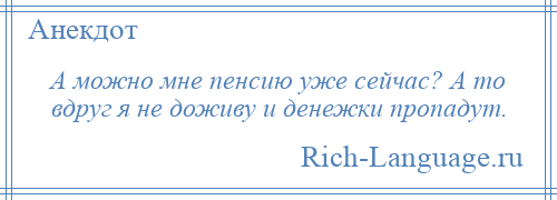 
    А можно мне пенсию уже сейчас? А то вдруг я не доживу и денежки пропадут.