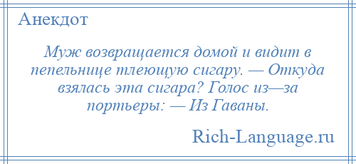 
    Муж возвращается домой и видит в пепельнице тлеющую сигару. — Откуда взялась эта сигара? Голос из—за портьеры: — Из Гаваны.