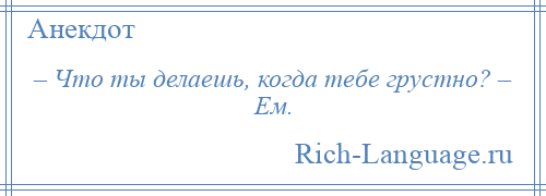 
    – Что ты делаешь, когда тебе грустно? – Ем.