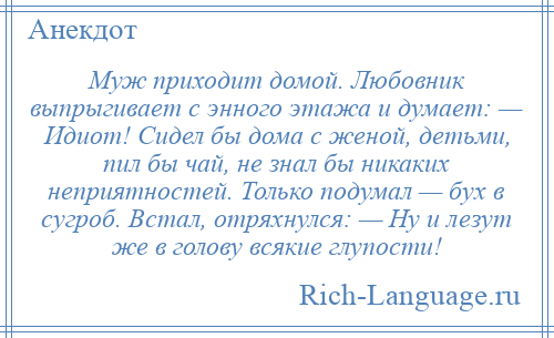 
    Муж приходит домой. Любовник выпрыгивает с энного этажа и думает: — Идиот! Сидел бы дома с женой, детьми, пил бы чай, не знал бы никаких неприятностей. Только подумал — бух в сугроб. Встал, отряхнулся: — Ну и лезут же в голову всякие глупости!